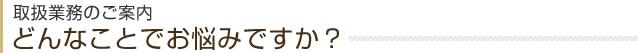 取扱業務のご案内 どんなことでお悩みですか？